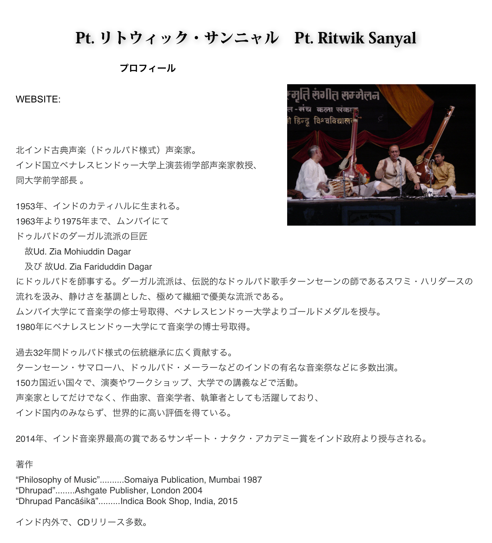 
Pt. リトウィック・サンニャル　Pt. Ritwik Sanyal
　　　　　　　　　　　プロフィール
￼
WEBSITE: http://www.ritwiksanyal.in/index.html
　　　　　http://www.dhrupadindia.com/home.html


北インド古典声楽（ドゥルパド様式）声楽家。
インド国立ベナレスヒンドゥー大学上演芸術学部声楽家教授、
同大学前学部長 。

1953年、インドのカティハルに生まれる。
1963年より1975年まで、ムンバイにて
ドゥルパドのダーガル流派の巨匠
　故Ud. Zia Mohiuddin Dagar 　
　及び 故Ud. Zia Fariduddin Dagar 
にドゥルパドを師事する。ダーガル流派は、伝説的なドゥルパド歌手ターンセーンの師であるスワミ・ハリダースの流れを汲み、静けさを基調とした、極めて繊細で優美な流派である。
ムンバイ大学にて音楽学の修士号取得、ベナレスヒンドゥー大学よりゴールドメダルを授与。
1980年にベナレスヒンドゥー大学にて音楽学の博士号取得。

過去32年間ドゥルパド様式の伝統継承に広く貢献する。 
ターンセーン・サマローハ、ドゥルパド・メーラーなどのインドの有名な音楽祭などに多数出演。
150カ国近い国々で、演奏やワークショップ、大学での講義などで活動。
声楽家としてだけでなく、作曲家、音楽学者、執筆者としても活躍しており、 
インド国内のみならず、世界的に高い評価を得ている。
 
2014年、インド音楽界最高の賞であるサンギート・ナタク・アカデミー賞をインド政府より授与される。

著作
“Philosophy of Music”..........Somaiya Publication, Mumbai 1987
“Dhrupad”........Ashgate Publisher, London 2004
“Dhrupad Pancāśikā”.........Indica Book Shop, India, 2015

インド内外で、CDリリース多数。